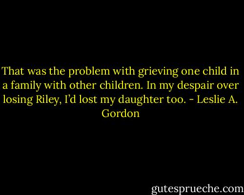 That was the problem with grieving one child in a family with other children. In my despair over losing Riley, I’d lost my daughter too. - Leslie A. Gordon