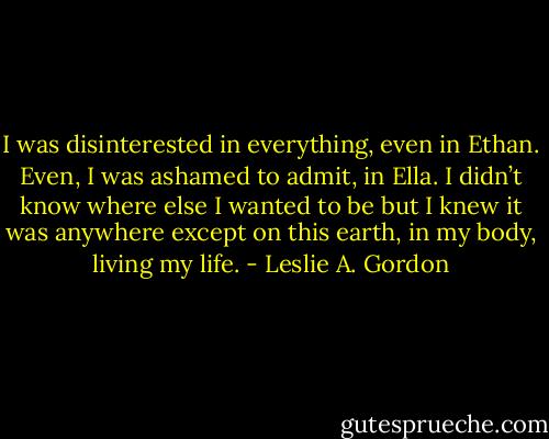 I was disinterested in everything, even in Ethan. Even, I was ashamed to admit, in Ella. I didn’t know where else I wanted to be but I knew it was anywhere except on this earth, in my body, living my life. - Leslie A. Gordon