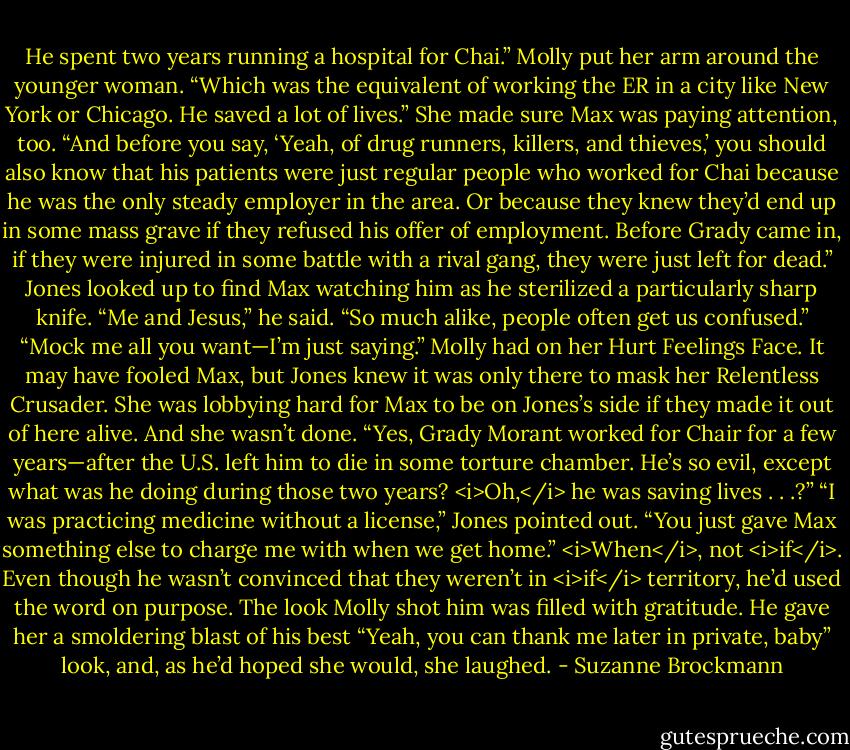 He spent two years running a hospital for Chai.” Molly put her arm around the younger woman. “Which was the equivalent of working the ER in a city like New York or Chicago. He saved a lot of lives.” She made sure Max was paying attention, too. “And before you say, ‘Yeah, of drug runners, killers, and thieves,’ you should also know that his patients were just regular people who worked for Chai because he was the only steady employer in the area. Or because they knew they’d end up in some mass grave if they refused his offer of employment. Before Grady came in, if they were injured in some battle with a rival gang, they were just left for dead.”<br />Jones looked up to find Max watching him as he sterilized a particularly sharp knife. “Me and Jesus,” he said. “So much alike, people often get us confused.”<br />“Mock me all you want—I’m just saying.” Molly had on her Hurt Feelings Face. It may have fooled Max, but Jones knew it was only there to mask her Relentless Crusader. She was lobbying hard for Max to be on Jones’s side if they made it out of here alive. And she wasn’t done. “Yes, Grady Morant worked for Chair for a few years—after the U.S. left him to die in some torture chamber. He’s so evil, except what was he doing during those two years? <i>Oh,</i> he was saving lives . . .?”<br />“I was practicing medicine without a license,” Jones pointed out. “You just gave Max something else to charge me with when we get home.”<br /><i>When</i>, not <i>if</i>. Even though he wasn’t convinced that they weren’t in <i>if</i> territory, he’d used the word on purpose. The look Molly shot him was filled with gratitude.<br />He gave her a smoldering blast of his best “Yeah, you can thank me later in private, baby” look, and, as he’d hoped she would, she laughed. - Suzanne Brockmann