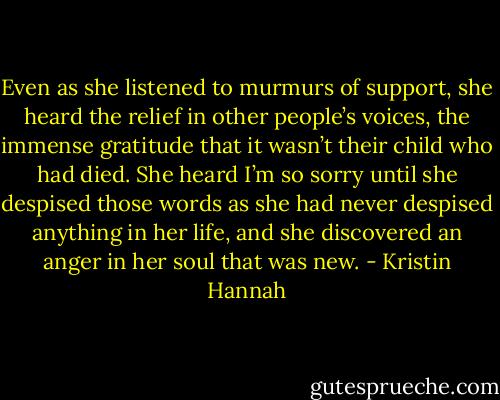 Even as she listened to murmurs of support, she heard the relief in other people’s voices, the immense gratitude that it wasn’t their child who had died. She heard I’m so sorry until she despised those words as she had never despised anything in her life, and she discovered an anger in her soul that was new. - Kristin Hannah