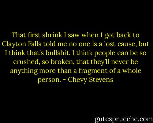 That first shrink I saw when I got back to Clayton Falls told me no one is a lost cause, but I think that’s bullshit. I think people can be so crushed, so broken, that they’ll never be anything more than a fragment of a whole person. - Chevy Stevens