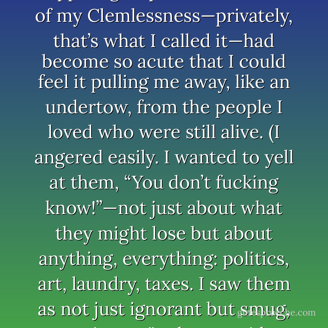 Seven years ago, I joined a support group. The loneliness of my Clemlessness—privately, that’s what I called it—had become so acute that I could feel it pulling me away, like an undertow, from the people I loved who were still alive. (I angered easily. I wanted to yell at them, “You don’t fucking know!”—not just about what they might lose but about anything, everything: politics, art, laundry, taxes. I saw them as not just ignorant but smug, not just naïve but stupid. - Julia Glass
