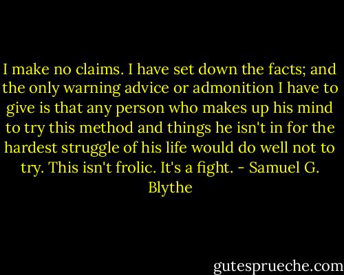 I make no claims. I have set down the facts; and the only warning advice or admonition I have to give is that any person who makes up his mind to try this method and things he isn't in for the hardest struggle of his life would do well not to try. This isn't frolic. It's a fight. - Samuel G. Blythe