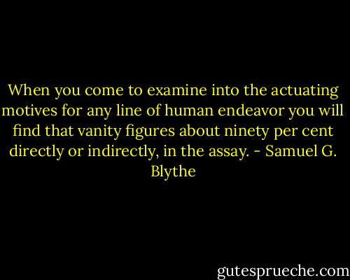 When you come to examine into the actuating motives for any line of human endeavor you will find that vanity figures about ninety per cent directly or indirectly, in the assay. - Samuel G. Blythe