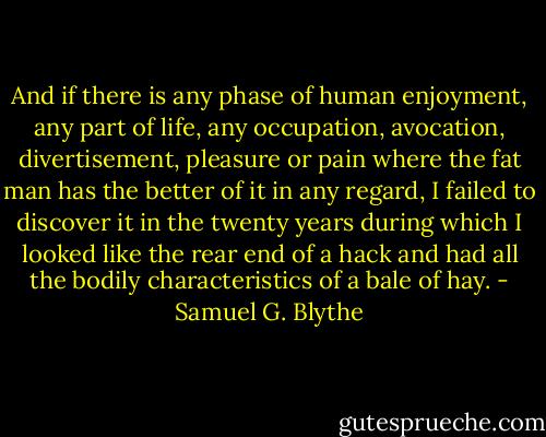 And if there is any phase of human enjoyment, any part of life, any occupation, avocation, divertisement, pleasure or pain where the fat man has the better of it in any regard, I failed to discover it in the twenty years during which I looked like the rear end of a hack and had all the bodily characteristics of a bale of hay. - Samuel G. Blythe