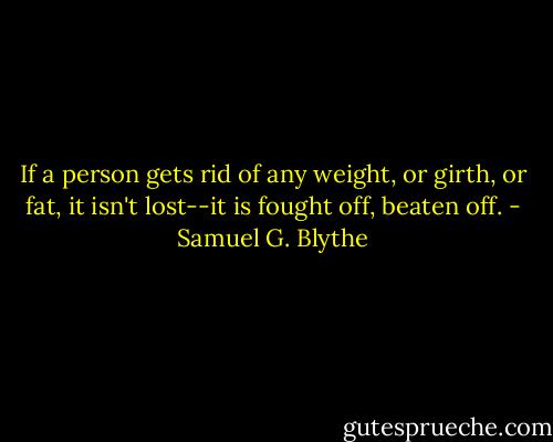 If a person gets rid of any weight, or girth, or fat, it isn't lost--it is fought off, beaten off. - Samuel G. Blythe