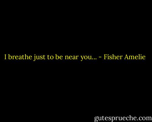 I breathe just to be near you... - Fisher Amelie