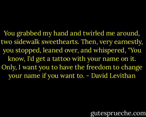 You grabbed my hand and twirled me around, two sidewalk sweethearts. Then, very earnestly, you stopped, leaned over, and whispered, "You know, I'd get a tattoo with your name on it. Only, I want you to have the freedom to change your name if you want to. - David Levithan