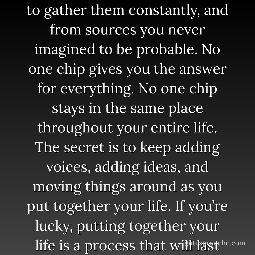 For the most part wisdom comes in chips rather than blocks. You have to be willing to gather them constantly, and from sources you never imagined to be probable. No one chip gives you the answer for everything. No one chip stays in the same place throughout your entire life. The secret is to keep adding voices, adding ideas, and moving things around as you put together your life. If you’re lucky, putting together your life is a process that will last through every single day you’re alive. - Ann Patchett