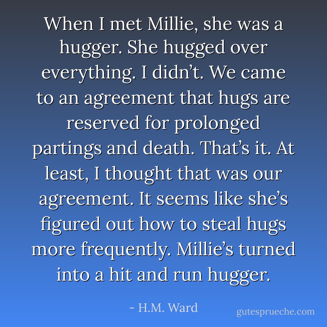 When I met Millie, she was a hugger. She hugged over everything. I didn’t. We came to an agreement that hugs are reserved for prolonged partings and death. That’s it. At least, I thought that was our agreement. It seems like she’s figured out how to steal hugs more frequently. Millie’s turned into a hit and run hugger. - H.M. Ward
