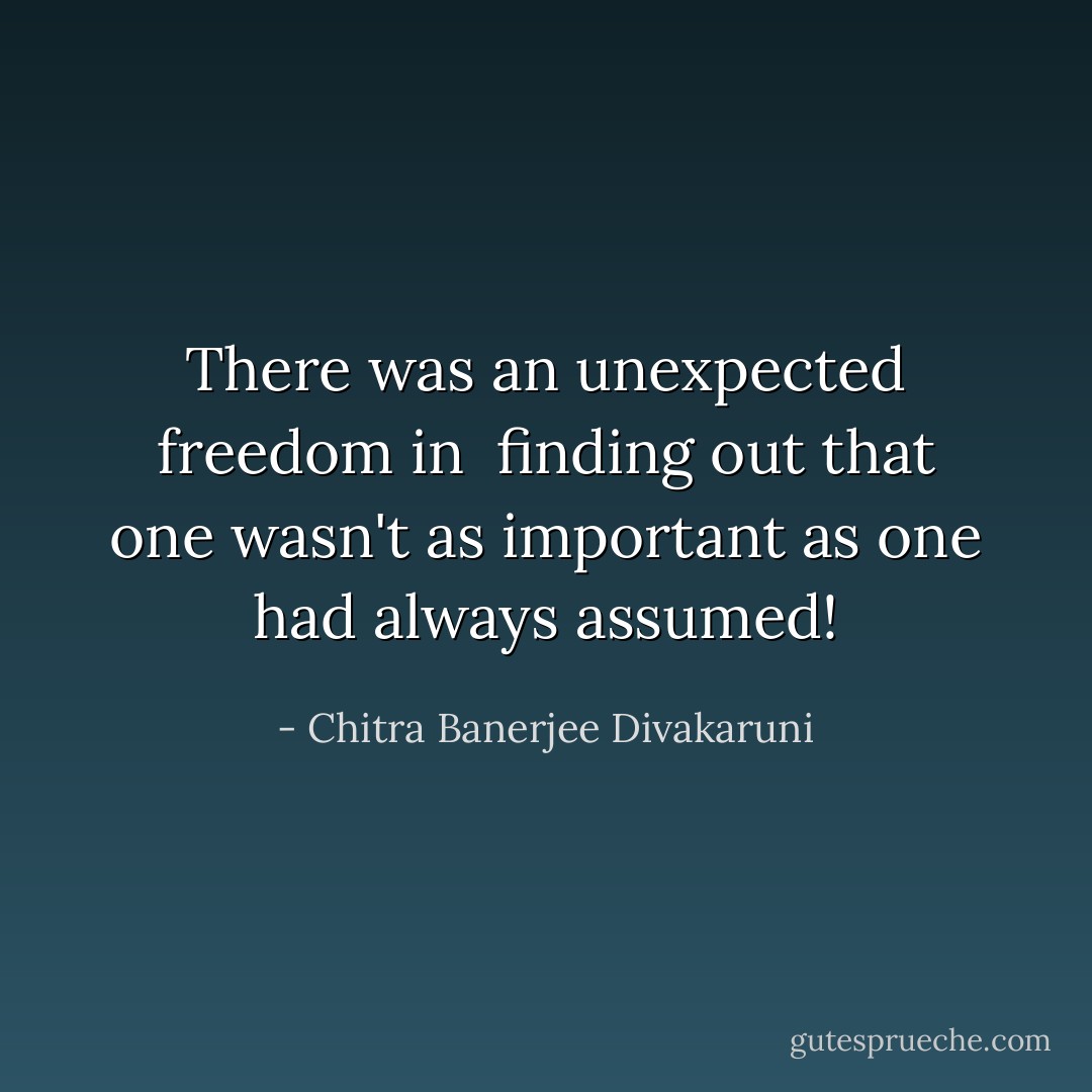 There was an unexpected freedom in <br />ﬁnding out that one wasn't as important as one had always assumed! - Chitra Banerjee Divakaruni