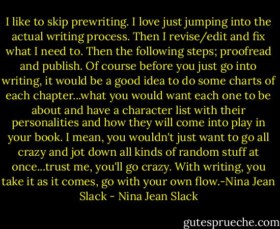 I like to skip prewriting. I love just jumping into the actual writing process. Then I revise/edit and fix what I need to. Then the following steps; proofread and publish. Of course before you just go into writing, it would be a good idea to do some charts of each chapter...what you would want each one to be about and have a character list with their personalities and how they will come into play in your book. I mean, you wouldn't just want to go all crazy and jot down all kinds of random stuff at once...trust me, you'll go crazy. With writing, you take it as it comes, go with your own flow.-Nina Jean Slack - Nina Jean Slack