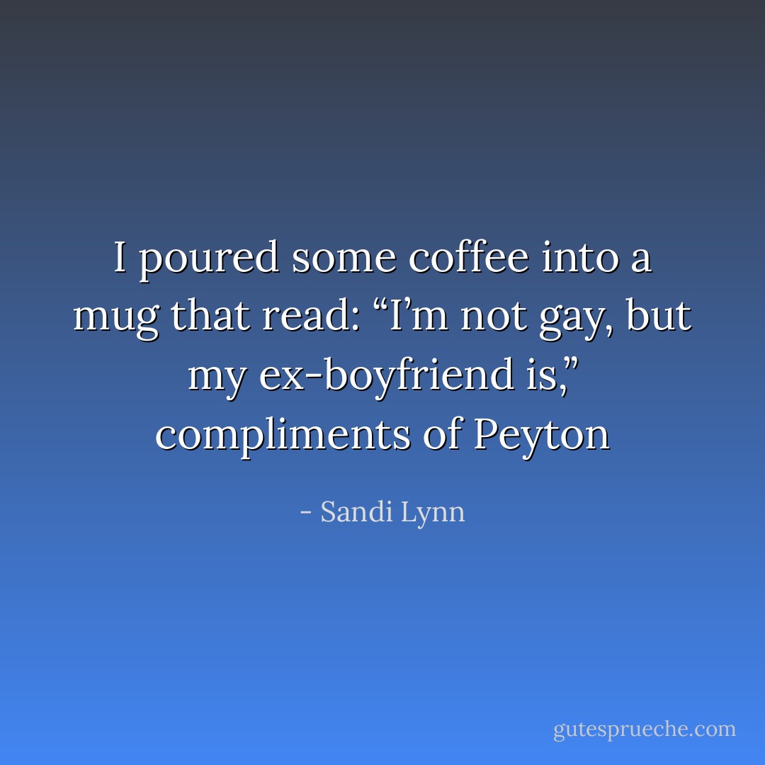 I poured some coffee into a mug that read: “I’m not gay, but my ex-boyfriend is,” compliments of Peyton - Sandi Lynn