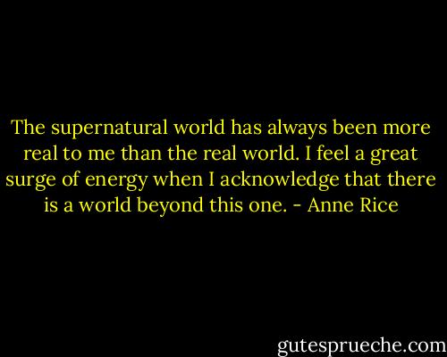 The supernatural world has always been more real to me than the real world. I feel a great surge of energy when I acknowledge that there is a world beyond this one. - Anne Rice