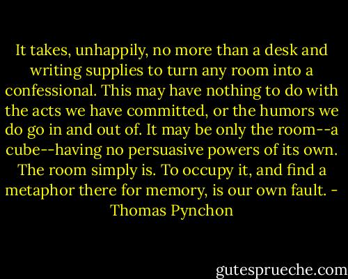 It takes, unhappily, no more than a desk and writing supplies to turn any room into a confessional. This may have nothing to do with the acts we have committed, or the humors we do go in and out of. It may be only the room--a cube--having no persuasive powers of its own. The room simply is. To occupy it, and find a metaphor there for memory, is our own fault. - Thomas Pynchon