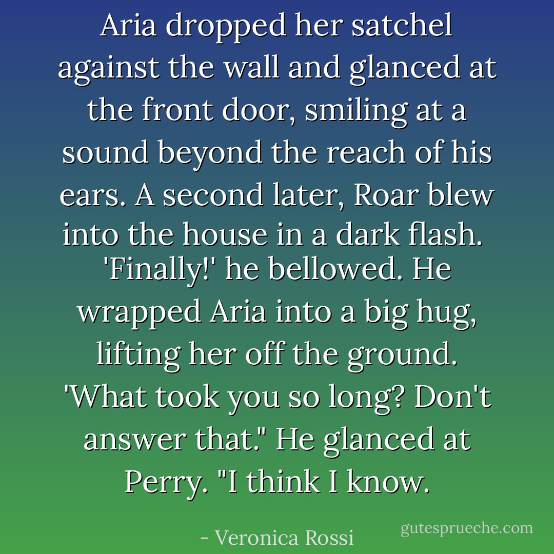 Aria dropped her satchel against the wall and glanced at the front door, smiling at a sound beyond the reach of his ears. A second later, Roar blew into the house in a dark flash.<br /><br />'Finally!' he bellowed. He wrapped Aria into a big hug, lifting her off the ground. 'What took you so long? Don't answer that." He glanced at Perry. "I think I know. - Veronica Rossi