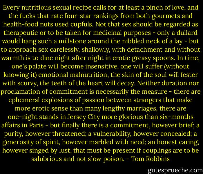 Every nutritious sexual recipe calls for at least a pinch of love, and the fucks that rate four-star rankings from both gourmets and health-food nuts used cupfuls. Not that sex should be regarded as therapeutic or to be taken for medicinal purposes - only a dullard would hang such a millstone around the nibbled neck of a lay - but to approach sex carelessly, shallowly, with detachment and without warmth is to dine night after night in erotic greasy spoons. In time, one's palate will become insensitive, one will suffer (without knowing it) emotional malnutrition, the skin of the soul will fester with scurvy, the teeth of the heart will decay. Neither duration nor proclamation of commitment is necessarily the measure - there are ephemeral explosions of passion between strangers that make more erotic sense than many lengthy marriages, there are one-night stands in Jersey City more glorious than six-months affairs in Paris - but finally there is a commitment, however brief; a purity, however threatened; a vulnerability, however concealed; a generosity of spirit, however marbled with need; an honest caring, however singed by lust, that must be present if couplings are to be salubrious and not slow poison. - Tom Robbins