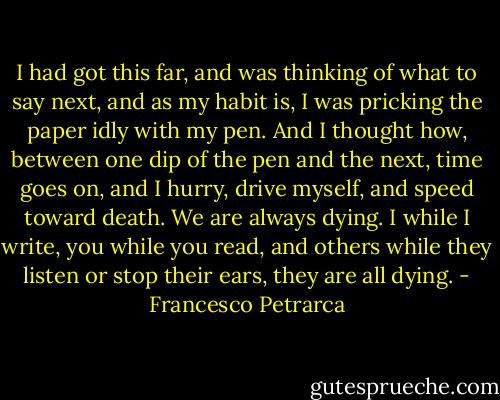 I had got this far, and was thinking of what to say next, and as my habit is, I was pricking the paper idly with my pen. And I thought how, between one dip of the pen and the next, time goes on, and I hurry, drive myself, and speed toward death. We are always dying. I while I write, you while you read, and others while they listen or stop their ears, they are all dying. - Francesco Petrarca