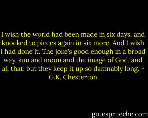 I wish the world had been made in six days, and knocked to pieces again in six more. And I wish I had done it. The joke's good enough in a broad way, sun and moon and the image of God, and all that, but they keep it up so damnably long. - G.K. Chesterton