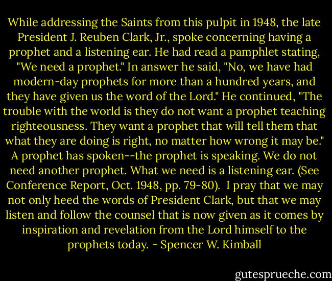 While addressing the Saints from this pulpit in 1948, the late President J. Reuben Clark, Jr., spoke concerning having a prophet and a listening ear. He had read a pamphlet stating, "We need a prophet." In answer he said, "No, we have had modern-day prophets for more than a hundred years, and they have given us the word of the Lord." He continued, "The trouble with the world is they do not want a prophet teaching righteousness. They want a prophet that will tell them that what they are doing is right, no matter how wrong it may be." A prophet has spoken--the prophet is speaking. We do not need another prophet. What we need is a listening ear. (See Conference Report, Oct. 1948, pp. 79-80).<br /><br />I pray that we may not only heed the words of President Clark, but that we may listen and follow the counsel that is now given as it comes by inspiration and revelation from the Lord himself to the prophets today. - Spencer W. Kimball
