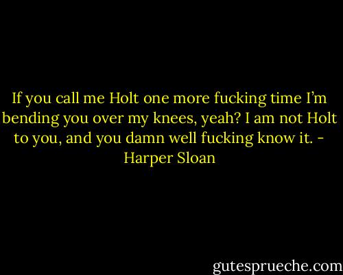 If you call me Holt one more fucking time I’m bending you over my knees, yeah? I am not Holt to you, and you damn well fucking know it. - Harper Sloan