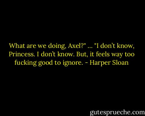 What are we doing, Axel?"<br />…<br />"I don’t know, Princess. I don’t know. But, it feels way too fucking good to ignore. - Harper Sloan