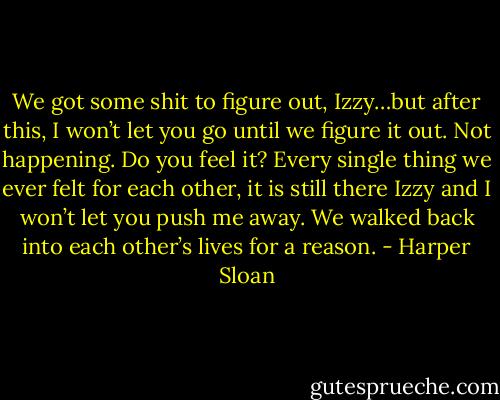 We got some shit to figure out, Izzy…but after this, I won’t let you go until we figure it out. Not happening. Do you feel it? Every single thing we ever felt for each other, it is still there Izzy and I won’t let you push me away. We walked back into each other’s lives for a reason. - Harper Sloan