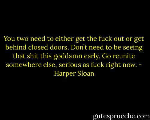 You two need to either get the fuck out or get behind closed doors. Don’t need to be seeing that shit this goddamn early. Go reunite somewhere else, serious as fuck right now. - Harper Sloan