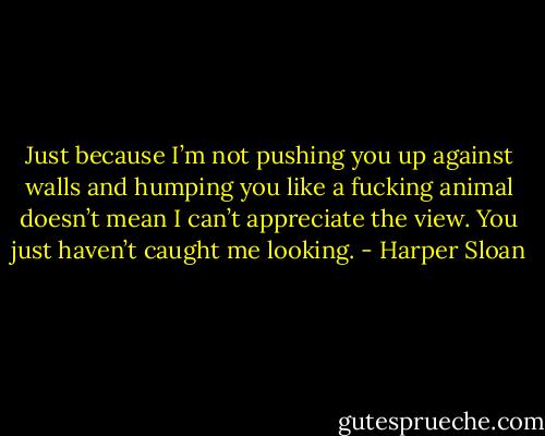 Just because I’m not pushing you up against walls and humping you like a fucking animal doesn’t mean I can’t appreciate the view. You just haven’t caught me looking. - Harper Sloan