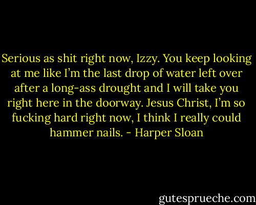 Serious as shit right now, Izzy. You keep looking at me like I’m the last drop of water left over after a long-ass drought and I will take you right here in the doorway. Jesus Christ, I’m so fucking hard right now, I think I really could hammer nails. - Harper Sloan