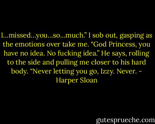 I…missed…you…so…much.” I sob out, gasping as the emotions over take me.<br />“God Princess, you have no idea. No fucking idea.” He says, rolling to the side and pulling me closer to his hard body. “Never letting you go, Izzy. Never. - Harper Sloan