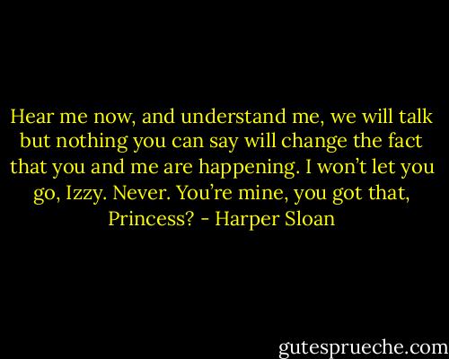 Hear me now, and understand me, we will talk but nothing you can say will change the fact that you and me are happening. I won’t let you go, Izzy. Never. You’re mine, you got that, Princess? - Harper Sloan