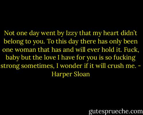 Not one day went by Izzy that my heart didn’t belong to you. To this day there has only been one woman that has and will ever hold it. Fuck, baby but the love I have for you is so fucking strong sometimes, I wonder if it will crush me. - Harper Sloan