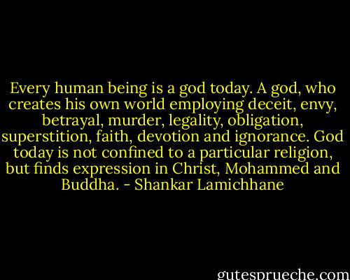 Every human being is a god today. A god, who creates his own world employing deceit, envy, betrayal, murder, legality, obligation, superstition, faith, devotion and ignorance. God today is not confined to a particular religion, but finds expression in Christ, Mohammed and Buddha. - Shankar Lamichhane