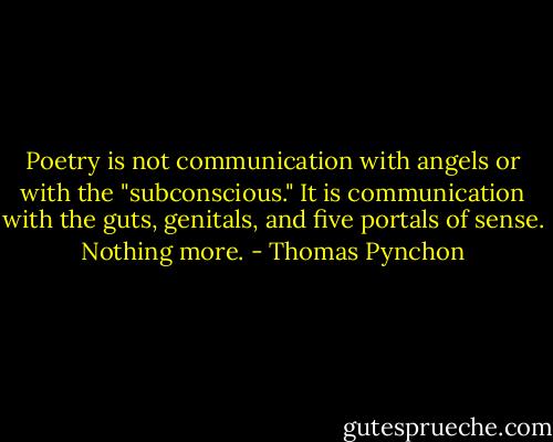 Poetry is not communication with angels or with the "subconscious." It is communication with the guts, genitals, and five portals of sense. Nothing more. - Thomas Pynchon