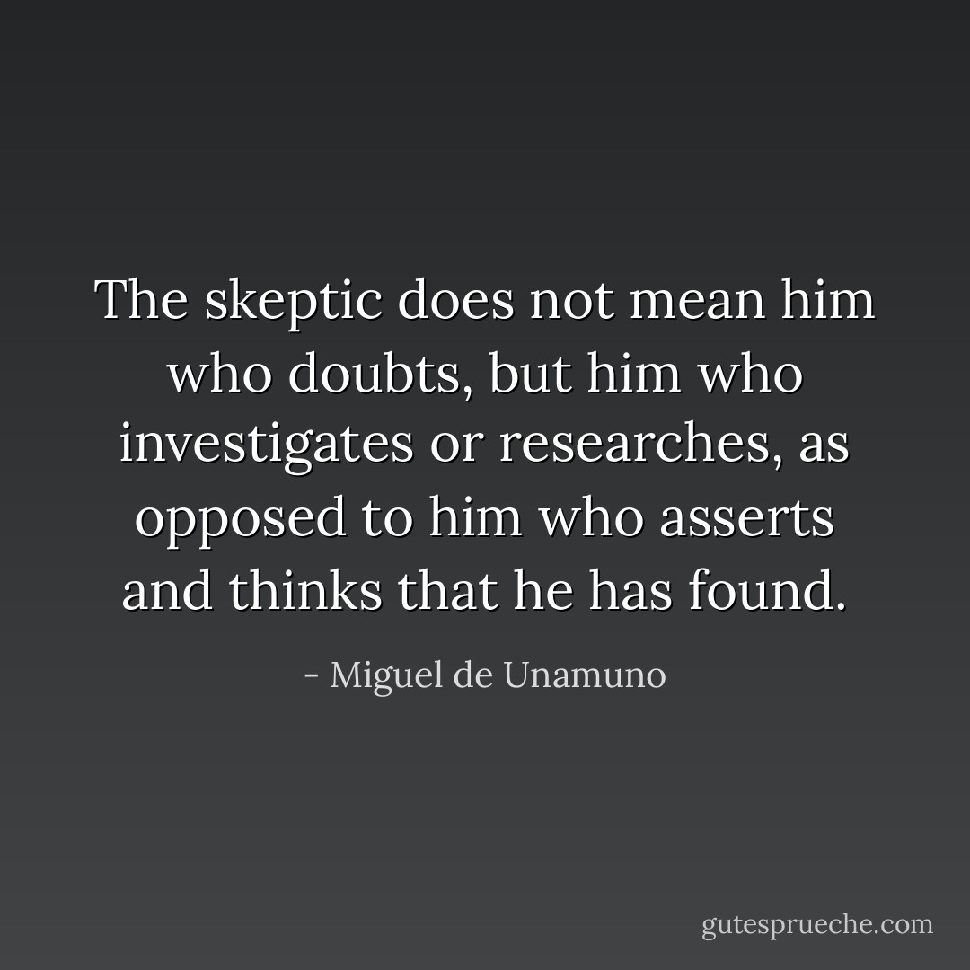 The skeptic does not mean him who doubts, but him who investigates or researches, as opposed to him who asserts and thinks that he has found. - Miguel de Unamuno