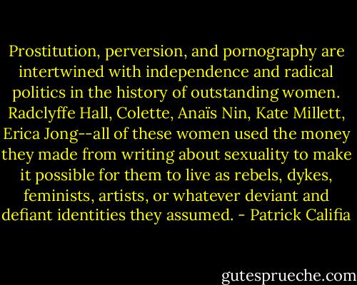 Prostitution, perversion, and pornography are intertwined with independence and radical politics in the history of outstanding women. Radclyffe Hall, Colette, Anaïs Nin, Kate Millett, Erica Jong--all of these women used the money they made from writing about sexuality to make it possible for them to live as rebels, dykes, feminists, artists, or whatever deviant and defiant identities they assumed. - Patrick Califia