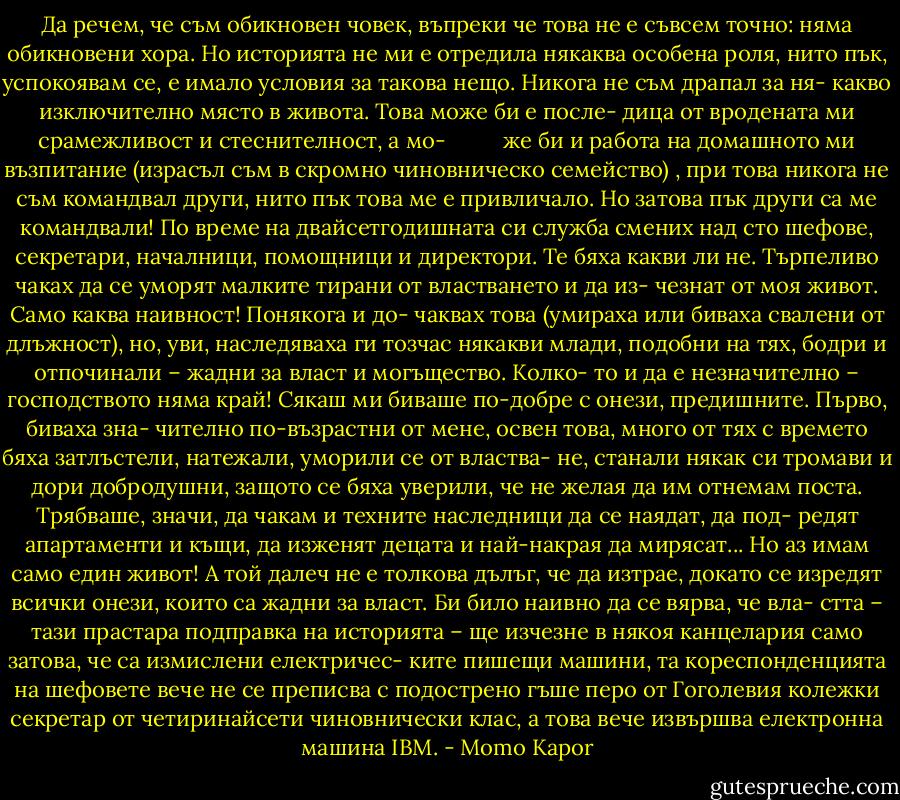 Да речем, че съм обикновен човек, въпреки че това не е съвсем точно: няма обикновени хора. Но историята не ми е отредила някаква особена роля, нито пък, успокоявам се, е имало условия за такова нещо. Никога не съм драпал за ня- какво изключително място в живота. Това може би е после- дица от вродената ми срамежливост и стеснителност, а мо-<br /> <br /><br /><br /><br /><br /><br /><br /><br />же би и работа на домашното ми възпитание (израсъл съм в скромно чиновническо семейство) , при това никога не съм командвал други, нито пък това ме е привличало. Но затова пък други са ме командвали! По време на двайсетгодишната си служба смених над сто шефове, секретари, началници, помощници и директори. Те бяха какви ли не. Търпеливо чаках да се уморят малките тирани от властването и да из- чезнат от моя живот. Само каква наивност! Понякога и до- чаквах това (умираха или биваха свалени от длъжност), но, уви, наследяваха ги тозчас някакви млади, подобни на тях, бодри и отпочинали – жадни за власт и могъщество. Колко- то и да е незначително – господството няма край! Сякаш ми биваше по-добре с онези, предишните. Първо, биваха зна- чително по-възрастни от мене, освен това, много от тях с времето бяха затлъстели, натежали, уморили се от властва- не, станали някак си тромави и дори добродушни, защото се бяха уверили, че не желая да им отнемам поста. Трябваше, значи, да чакам и техните наследници да се наядат, да под- редят апартаменти и къщи, да изженят децата и най-накрая да мирясат... Но аз имам само един живот! А той далеч не е толкова дълъг, че да изтрае, докато се изредят всички онези, които са жадни за власт. Би било наивно да се вярва, че вла- стта – тази прастара подправка на историята – ще изчезне в някоя канцелария само затова, че са измислени електричес- ките пишещи машини, та кореспонденцията на шефовете вече не се преписва с подострено гъше перо от Гоголевия колежки секретар от четиринайсети чиновнически клас, а това вече извършва електронна машина IBM. - Momo Kapor
