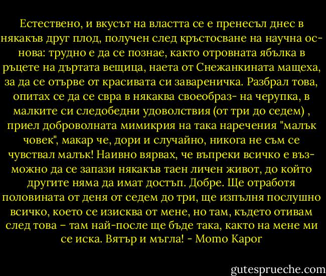 Естествено, и вкусът на властта се е пренесъл днес в някакъв друг плод, получен след кръстосване на научна ос- нова: трудно е да се познае, както отровната ябълка в ръцете на дъртата вещица, наета от Снежанкината мащеха, за да се отърве от красивата си завареничка.<br />Разбрал това, опитах се да се свра в някаква своеобраз- на черупка, в малките си следобедни удоволствия (от три до седем) , приел доброволната мимикрия на така наречения "малък човек", макар че, дори и случайно, никога не съм се чувствал малък! Наивно вярвах, че въпреки всичко е въз- можно да се запази някакъв таен личен живот, до който другите няма да имат достъп. Добре. Ще отработя половината от деня от седем до три, ще изпълня послушно всичко, което се изисква от мене, но там, където отивам след това – там най-после ще бъде така, както на мене ми се иска. Вятър и мъгла! - Momo Kapor