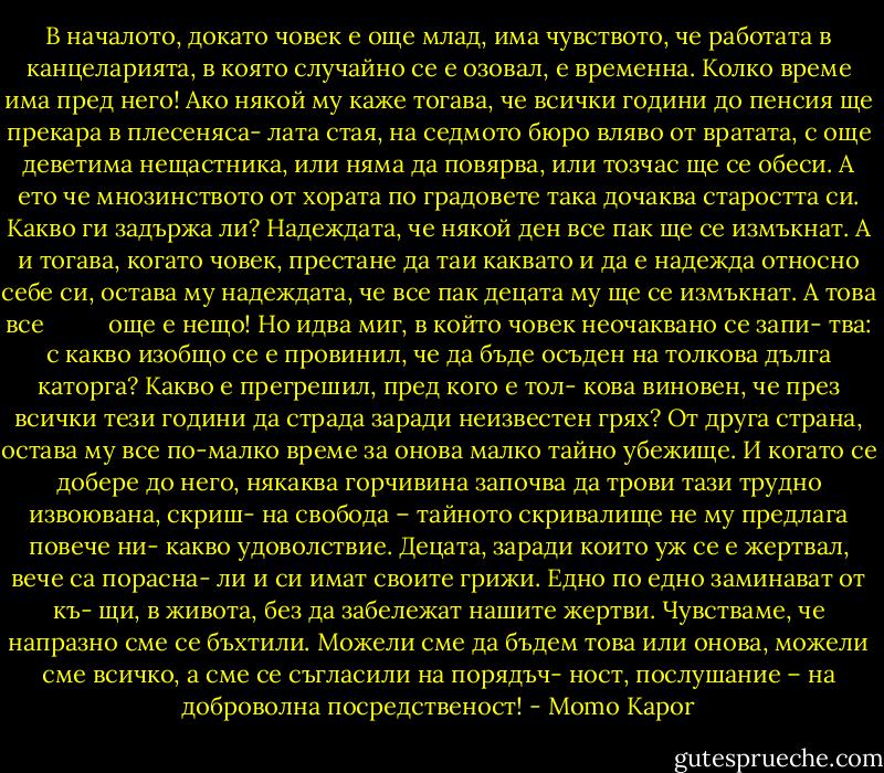 В началото, докато човек е още млад, има чувството, че работата в канцеларията, в която случайно се е озовал, е временна. Колко време има пред него! Ако някой му каже тогава, че всички години до пенсия ще прекара в плесеняса- лата стая, на седмото бюро вляво от вратата, с още деветима нещастника, или няма да повярва, или тозчас ще се обеси. А ето че мнозинството от хората по градовете така дочаква старостта си. Какво ги задържа ли? Надеждата, че някой ден все пак ще се измъкнат. А и тогава, когато човек, престане да таи каквато и да е надежда относно себе си, остава му надеждата, че все пак децата му ще се измъкнат. А това все<br /> <br /><br /><br /><br /><br /><br /><br /><br />още е нещо! Но идва миг, в който човек неочаквано се запи- тва: с какво изобщо се е провинил, че да бъде осъден на толкова дълга каторга? Какво е прегрешил, пред кого е тол- кова виновен, че през всички тези години да страда заради неизвестен грях?<br />От друга страна, остава му все по-малко време за онова малко тайно убежище. И когато се добере до него, някаква горчивина започва да трови тази трудно извоювана, скриш- на свобода – тайното скривалище не му предлага повече ни- какво удоволствие.<br />Децата, заради които уж се е жертвал, вече са порасна- ли и си имат своите грижи. Едно по едно заминават от къ- щи, в живота, без да забележат нашите жертви. Чувстваме, че напразно сме се бъхтили. Можели сме да бъдем това или онова, можели сме всичко, а сме се съгласили на порядъч- ност, послушание – на доброволна посредственост! - Momo Kapor