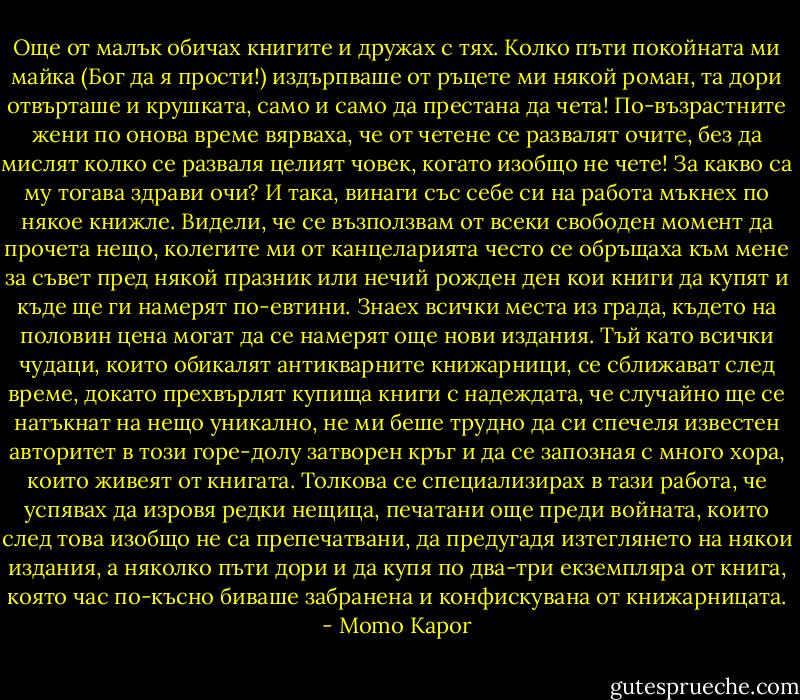 Още от малък обичах книгите и дружах с тях. Колко пъти покойната ми майка (Бог да я прости!) издърпваше от ръцете ми някой роман, та дори отвърташе и крушката, само и само да престана да чета! По-възрастните жени по онова време вярваха, че от четене се развалят очите, без да мислят колко се разваля целият човек, когато изобщо не чете! За какво са му тогава здрави очи?<br />И така, винаги със себе си на работа мъкнех по някое книжле. Видели, че се възползвам от всеки свободен момент да прочета нещо, колегите ми от канцеларията често се обръщаха към мене за съвет пред някой празник или нечий рожден ден кои книги да купят и къде ще ги намерят по-евтини. Знаех всички места из града, където на половин цена могат да се намерят още нови издания. Тъй като всички чудаци, които обикалят антикварните книжарници, се сближават след време, докато прехвърлят купища книги с надеждата, че случайно ще се натъкнат на нещо уникално, не ми беше трудно да си спечеля известен авторитет в този горе-долу затворен кръг и да се запозная с много хора, които живеят от книгата. Толкова се специализирах в тази работа, че успявах да изровя редки нещица, печатани още преди войната, които след това изобщо не са препечатвани, да предугадя изтеглянето на някои издания, а няколко пъти дори и да купя по два-три екземпляра от книга, която час по-късно биваше забранена и конфискувана от книжарницата. - Momo Kapor