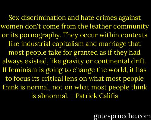 Sex discrimination and hate crimes against women don't come from the leather community or its pornography. They occur within contexts like industrial capitalism and marriage that most people take for granted as if they had always existed, like gravity or continental drift. If feminism is going to change the world, it has to focus its critical lens on what most people think is normal, not on what most people think is abnormal. - Patrick Califia