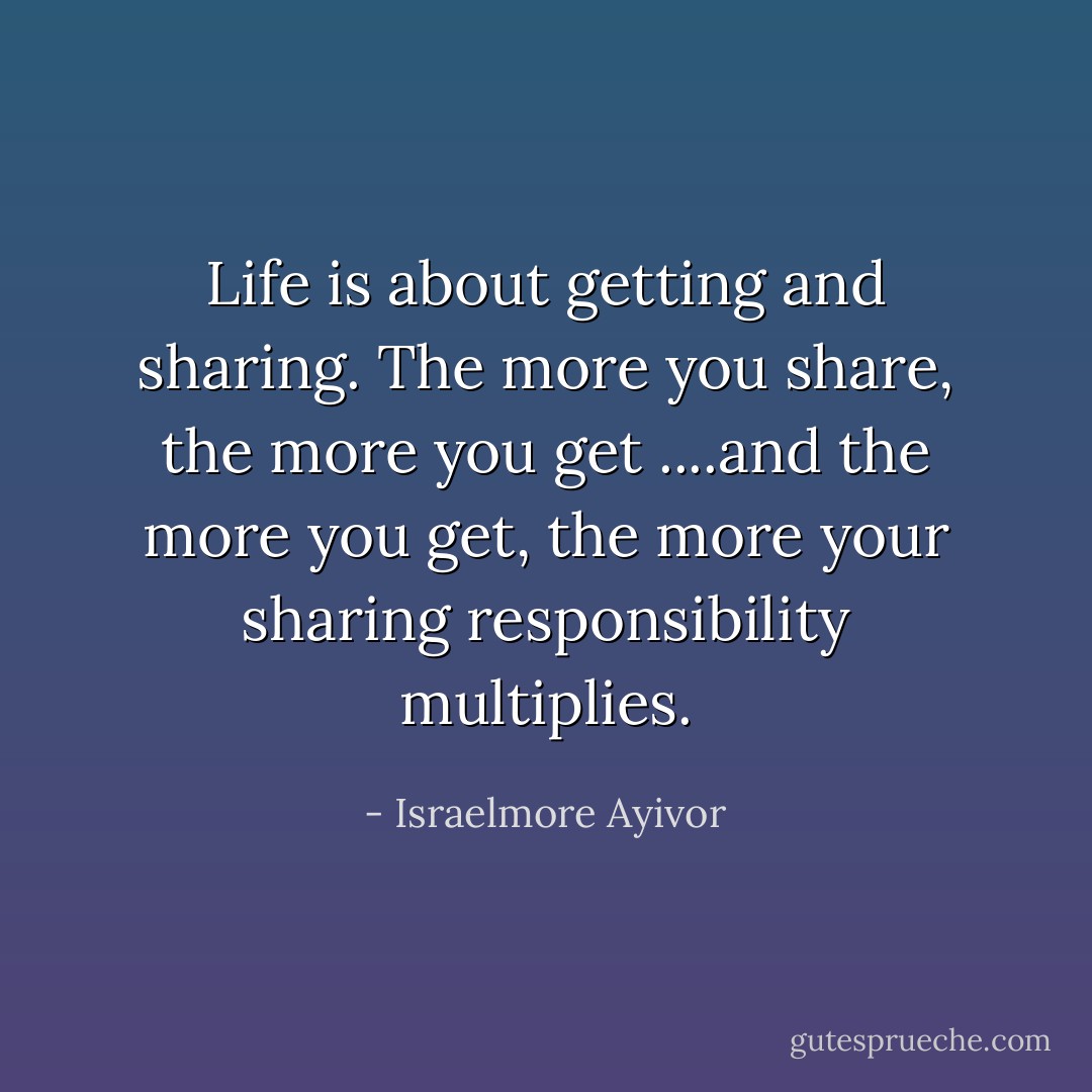 Life is about getting and sharing. The more you share, the more you get ....and the more you get, the more your sharing responsibility multiplies. - Israelmore Ayivor