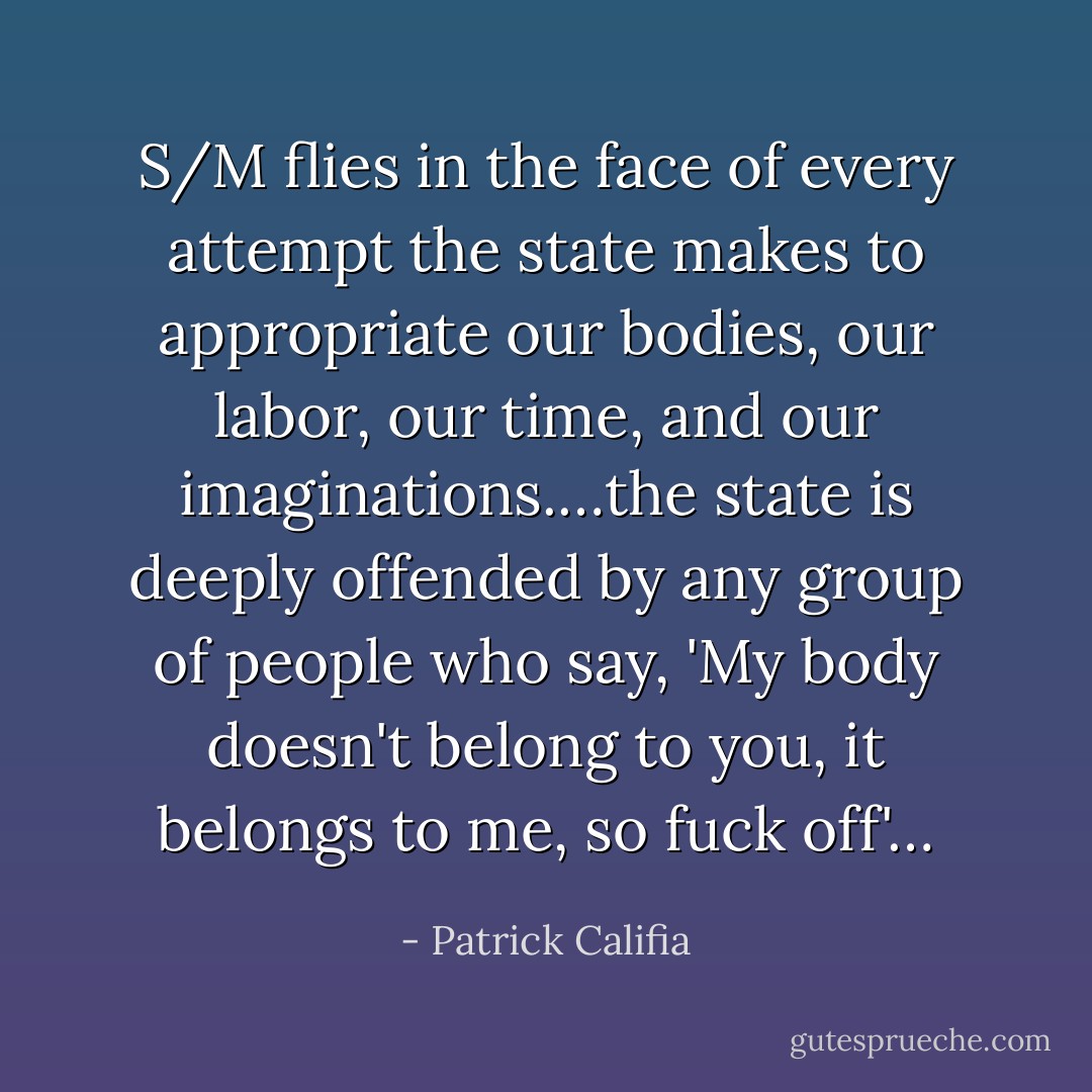 S/M flies in the face of every attempt the state makes to appropriate our bodies, our labor, our time, and our imaginations.…the state is deeply offended by any group of people who say, 'My body doesn't belong to you, it belongs to me, so fuck off'… - Patrick Califia