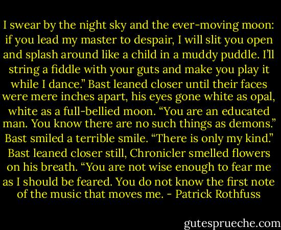 I swear by the night sky and the ever-moving moon: if you lead my master to despair, I will slit you open and splash around like a child in a muddy puddle. I’ll string a fiddle with your guts and make you play it while I dance.” Bast leaned closer until their faces were mere inches apart, his eyes gone white as opal, white as a full-bellied moon. “You are an educated man. You know there are no such things as demons.” Bast smiled a terrible smile. “There is only my kind.” Bast leaned closer still, Chronicler smelled flowers on his breath. “You are not wise enough to fear me as I should be feared. You do not know the first note of the music that moves me. - Patrick Rothfuss