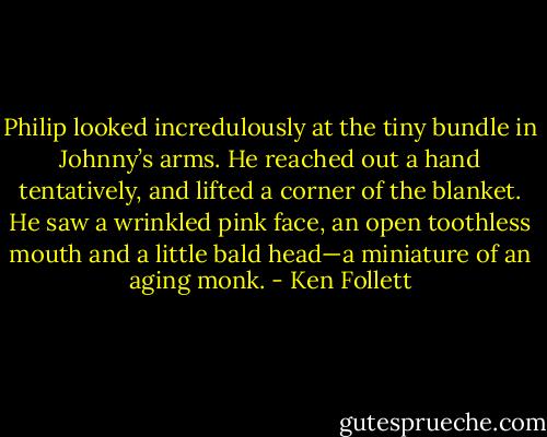 Philip looked incredulously at the tiny bundle in Johnny’s arms. He reached out a hand tentatively, and lifted a corner of the blanket. He saw a wrinkled pink face, an open toothless mouth and a little bald head—a miniature of an aging monk. - Ken Follett