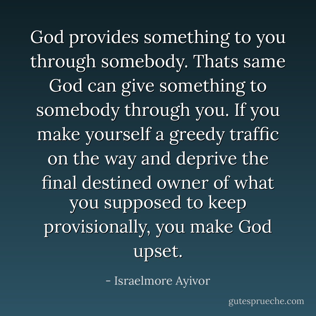 God provides something to you through somebody. Thats same God can give something to somebody through you. If you make yourself a greedy traffic on the way and deprive the final destined owner of what you supposed to keep provisionally, you make God upset. - Israelmore Ayivor