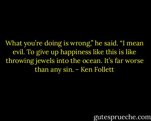 What you’re doing is wrong,” he said. “I mean evil. To give up happiness like this is like throwing jewels into the ocean. It’s far worse than any sin. - Ken Follett