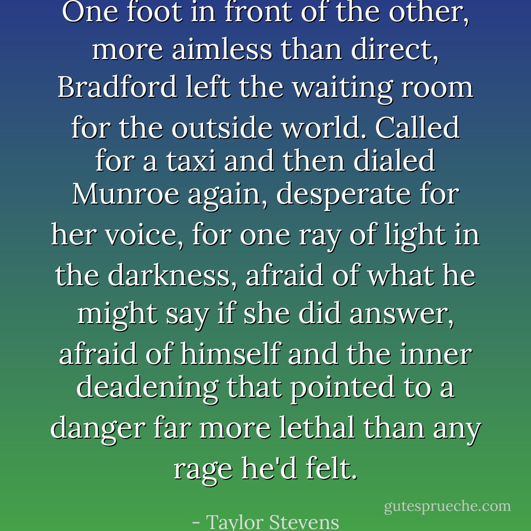 One foot in front of the other, more aimless than direct, Bradford left the waiting room for the outside world. Called for a taxi and then dialed Munroe again, desperate for her voice, for one ray of light in the darkness, afraid of what he might say if she did answer, afraid of himself and the inner deadening that pointed to a danger far more lethal than any rage he'd felt. - Taylor Stevens