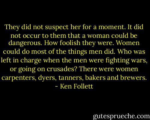 They did not suspect her for a moment. It did not occur to them that a woman could be dangerous. How foolish they were. Women could do most of the things men did. Who was left in charge when the men were fighting wars, or going on crusades? There were women carpenters, dyers, tanners, bakers and brewers. - Ken Follett